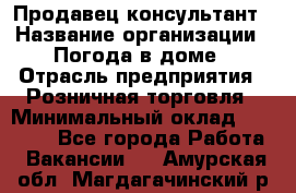 Продавец-консультант › Название организации ­ Погода в доме › Отрасль предприятия ­ Розничная торговля › Минимальный оклад ­ 60 000 - Все города Работа » Вакансии   . Амурская обл.,Магдагачинский р-н